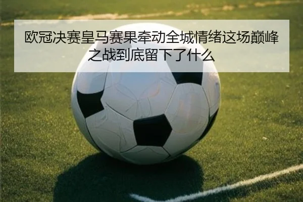 欧冠决赛皇马赛果牵动全城情绪这场巅峰之战到底留下了什么